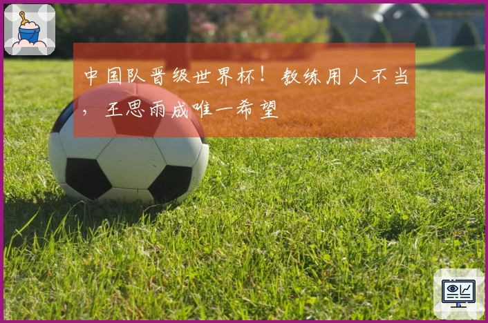 中国队晋级世界杯！教练用人不当，王思雨成唯一希望