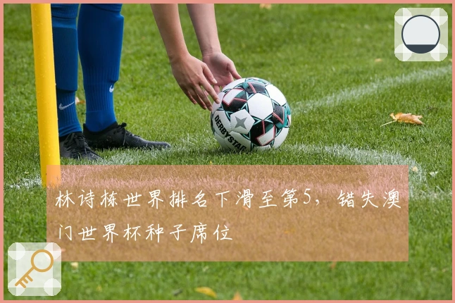 林诗栋世界排名下滑至第5，错失澳门世界杯种子席位