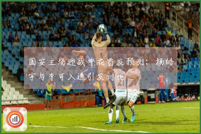 国安主场迎战申花首发预测：杨皓宇与李可入选引发讨论