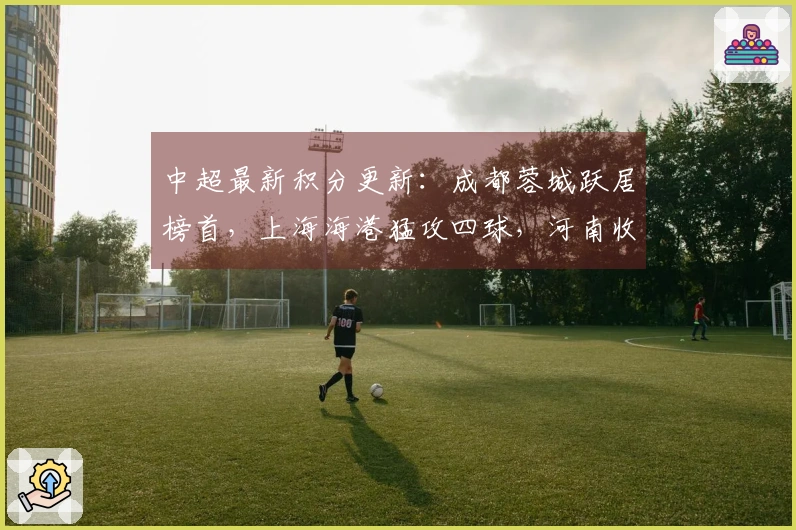 中超最新积分更新：成都蓉城跃居榜首，上海海港猛攻四球，河南收获连胜