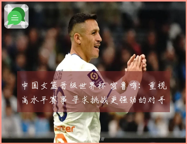 中国女篮晋级世界杯 宫鲁鸣：重视高水平赛事 寻求挑战更强劲的对手
