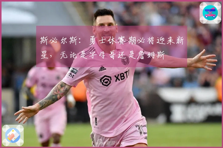 斯必尔斯：勇士休赛期必将迎来新星，无论是字母哥还是詹姆斯