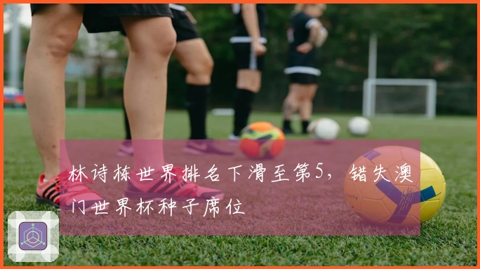 林诗栋世界排名下滑至第5，错失澳门世界杯种子席位