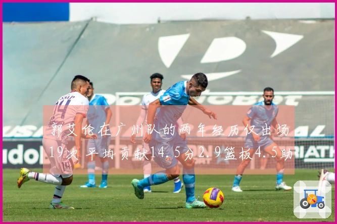 郭艾伦在广州队的两年经历仅出场19次 平均贡献14.5分2.9篮板4.5助攻