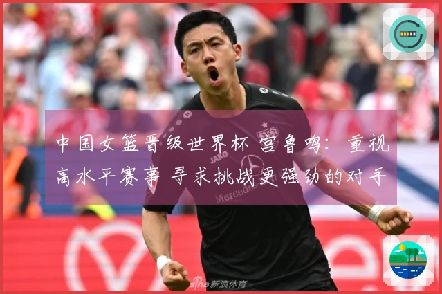 中国女篮晋级世界杯 宫鲁鸣：重视高水平赛事 寻求挑战更强劲的对手