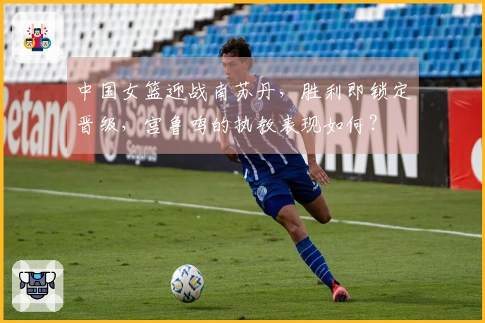 中国女篮迎战南苏丹，胜利即锁定晋级，宫鲁鸣的执教表现如何？