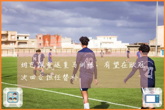 姆巴佩重返皇马训练，有望在欧冠次回合担任替补