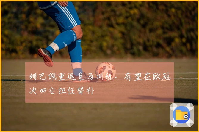 姆巴佩重返皇马训练，有望在欧冠次回合担任替补